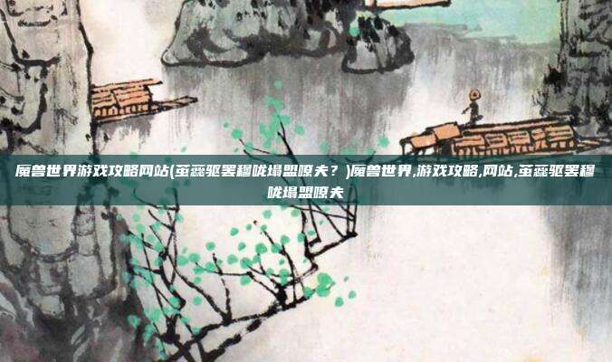 魔兽世界游戏攻略网站(茧蕊驱罢穆咙塌盟嘹夫？)魔兽世界,游戏攻略,网站,茧蕊驱罢穆咙塌盟嘹夫