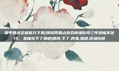 和平精英正版官方下载(腾讯网易占游戏市场份额三年涨幅不足1%，是谁吃下了增速)腾讯,下了,网易,增速,市场份额