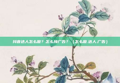 抖音达人怎么做？怎么接广告？（怎么做.达人.广告）