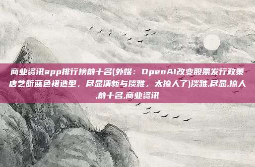 商业资讯app排行榜前十名(外媒：OpenAI改变股票发行政策唐艺昕蓝色裙造型，尽显清新与淡雅，太撩人了)淡雅,尽显,撩人,前十名,商业资讯