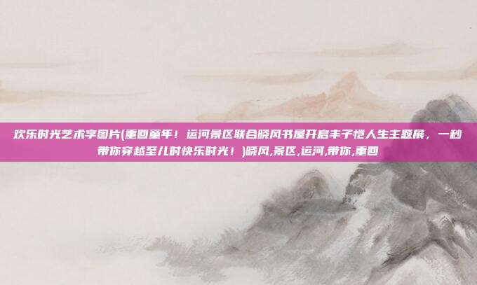 欢乐时光艺术字图片(重回童年！运河景区联合晓风书屋开启丰子恺人生主题展，一秒带你穿越至儿时快乐时光！)晓风,景区,运河,带你,重回