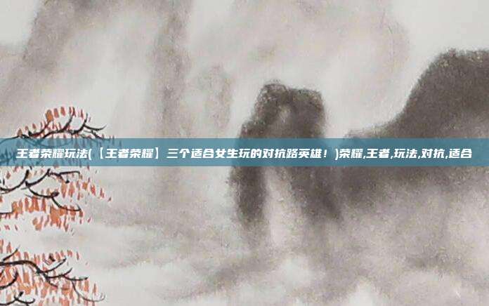 王者荣耀玩法(【王者荣耀】三个适合女生玩的对抗路英雄！)荣耀,王者,玩法,对抗,适合