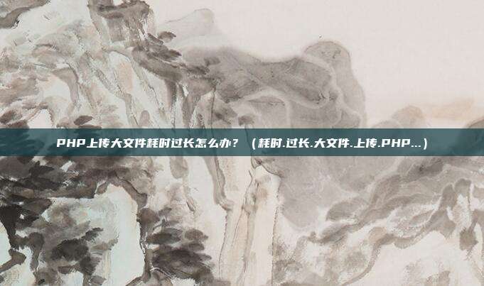 PHP上传大文件耗时过长怎么办？（耗时.过长.大文件.上传.PHP...）