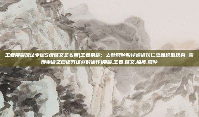 王者荣耀玩法专属5级铭文怎么用(王者荣耀：去除臃肿脱掉棉裤狄仁杰新模型现身 露娜重做之后还有这样的操作)荣耀,王者,铭文,棉裤,臃肿