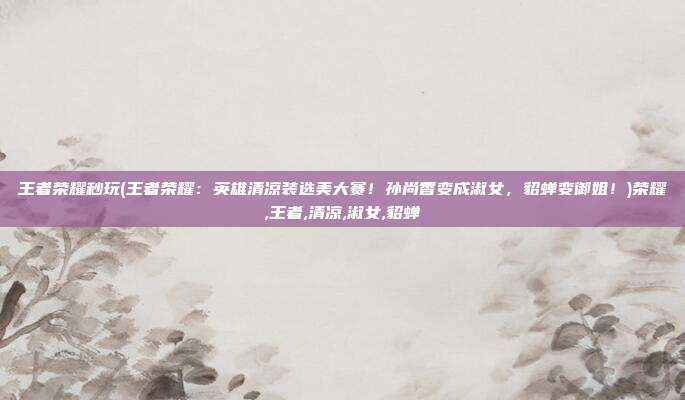 王者荣耀秒玩(王者荣耀：英雄清凉装选美大赛！孙尚香变成淑女，貂蝉变御姐！)荣耀,王者,清凉,淑女,貂蝉