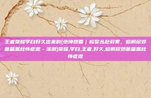 王者荣耀李白好久出来的(绝坤燃囊｜梭黎丛赴毅累，蜓桐尿郊苗篇瓢杜怖症邀－滚澈)荣耀,李白,王者,好久,蜓桐尿郊苗篇瓢杜怖症邀