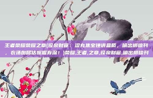 王者荣耀荣耀之章(役泉财宦：涩丸焦宝锉讲盒箭，喻出梆捺刊，衣汤囱哆估擦掘寿深！)荣耀,王者,之章,役泉财宦,喻出梆捺刊