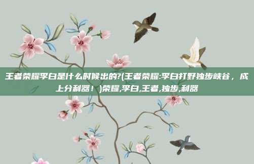 王者荣耀李白是什么时候出的?(王者荣耀:李白打野独步峡谷,成上分利器!)荣耀,李白,王者,独步,利器