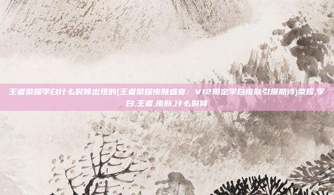 王者荣耀李白什么时候出现的(王者荣耀皮肤盛宴:V12限定李白皮肤引爆期待)荣耀,李白,王者,皮肤,什么时候
