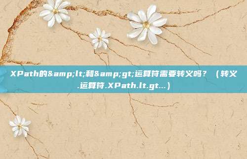 XPath的<和>运算符需要转义吗？（转义.运算符.XPath.lt.gt...）