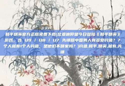 和平精英官方正版免费下载(比亚迪仰望今日登陆《和平精英》游戏,含 U9 / U8 / U7 先锋版中国男人有多爱钓鱼?7个人就有1个人钓鱼,是他们不顾家吗?)钓鱼,和平,精英,就有,先锋