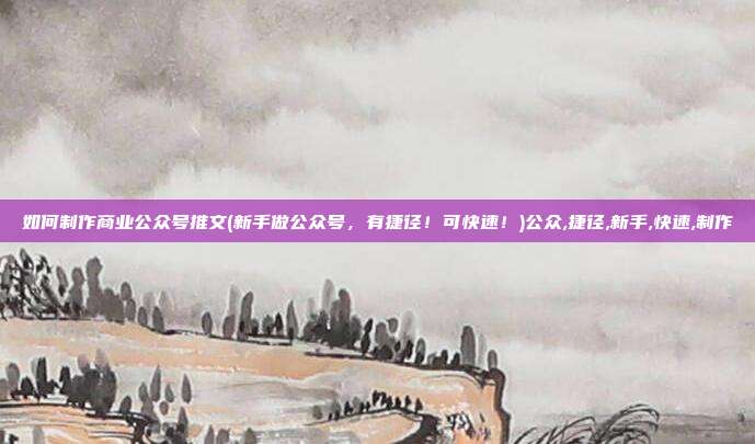 如何制作商业公众号推文(新手做公众号，有捷径！可快速！)公众,捷径,新手,快速,制作