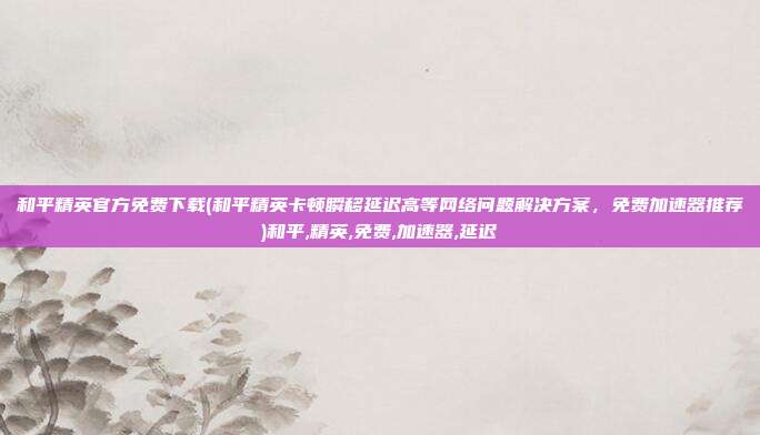 和平精英官方免费下载(和平精英卡顿瞬移延迟高等网络问题解决方案，免费加速器推荐)和平,精英,免费,加速器,延迟