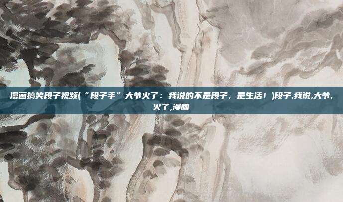 漫画搞笑段子视频(“段子手”大爷火了：我说的不是段子，是生活！)段子,我说,大爷,火了,漫画