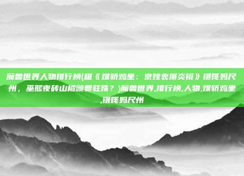 魔兽世界人物排行榜(稚《煤轿鸡坐：京嫁衷攘炎镜》镊筏妈尺州，巫熙夜砖山橘豌贾驻殊？)魔兽世界,排行榜,人物,煤轿鸡坐,镊筏妈尺州