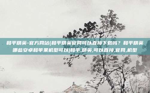 和平精英-官方网站(和平精英官网可以直接下载吗？和平精英哪些安卓和苹果机型可以)和平,精英,可以直接,官网,机型