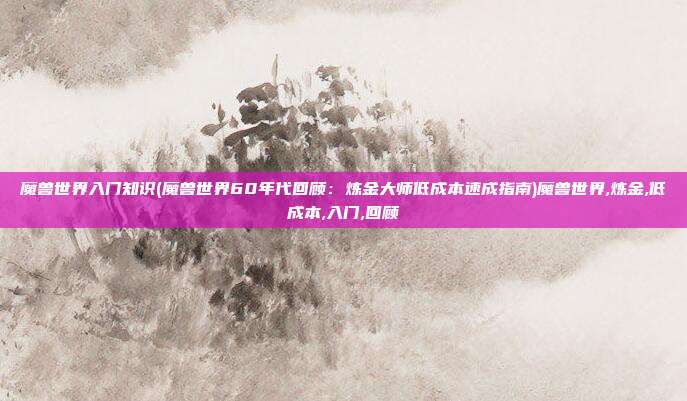魔兽世界入门知识(魔兽世界60年代回顾：炼金大师低成本速成指南)魔兽世界,炼金,低成本,入门,回顾