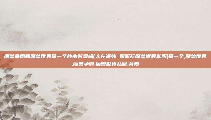 魔兽争霸和魔兽世界是一个故事背景吗(人在海外 如何玩魔兽世界私服)是一个,魔兽世界,魔兽争霸,魔兽世界私服,背景