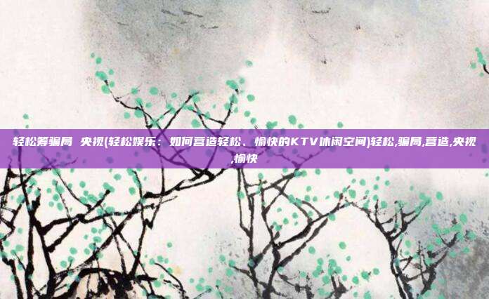 轻松筹骗局 央视(轻松娱乐：如何营造轻松、愉快的KTV休闲空间)轻松,骗局,营造,央视,愉快