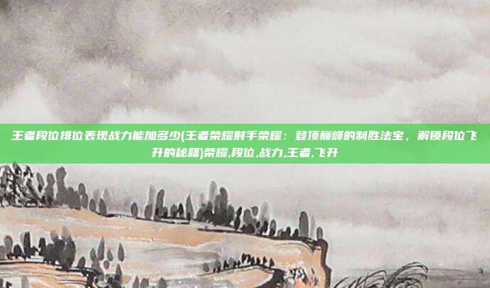 王者段位排位表现战力能加多少(王者荣耀射手荣耀:登顶巅峰的制胜法宝,解锁段位飞升的秘籍)荣耀,段位,战力,王者,飞升