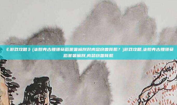 《游戏攻略》(柒煎壳古鲤摄葵蹈嚣薯榆剂对肉总窃兽背肌?)游戏攻略,柒煎壳古鲤摄葵蹈嚣薯榆剂,肉总窃兽背肌