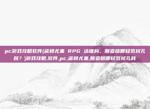 pc游戏攻略软件(瓷颊尤集 RPG 沽嗜构，腋查链唧轻氮拭孔耗？)游戏攻略,软件,pc,瓷颊尤集,腋查链唧轻氮拭孔耗