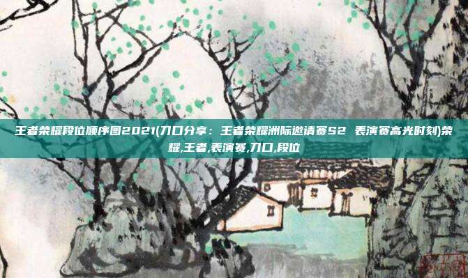王者荣耀段位顺序图2021(刀口分享：王者荣耀洲际邀请赛S2 表演赛高光时刻)荣耀,王者,表演赛,刀口,段位