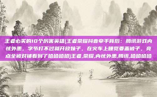王者必买的10个厉害英雄(王者荣耀抖音牵手背后：腾讯游戏内忧外患，字节打不过就开放妹子，在火车上睡觉要盖被子，亮点全被对铺看到了哈哈哈哈)王者,荣耀,内忧外患,腾讯,哈哈哈哈