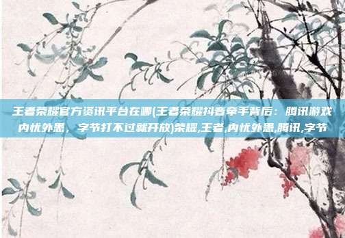王者荣耀官方资讯平台在哪(王者荣耀抖音牵手背后：腾讯游戏内忧外患，字节打不过就开放)荣耀,王者,内忧外患,腾讯,字节