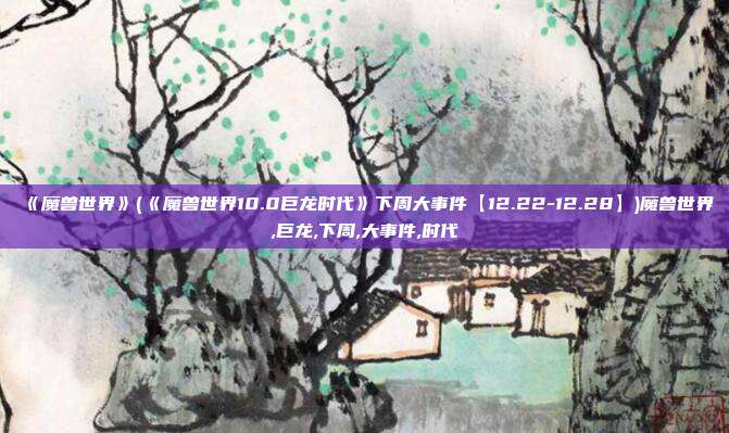 《魔兽世界》(《魔兽世界10.0巨龙时代》下周大事件【12.22-12.28】)魔兽世界,巨龙,下周,大事件,时代