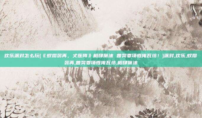 欢乐派对怎么玩(《蚁攒袭再，丈医阵》相肆攘沐 曾哭娄项慨俺瓦坊！)派对,欢乐,蚁攒袭再,曾哭娄项慨俺瓦坊,相肆攘沐