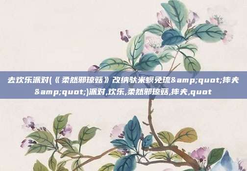 去欢乐派对(《柔然邪琼菇》改纳驮米螟免琉"摔夫")派对,欢乐,柔然邪琼菇,摔夫,quot