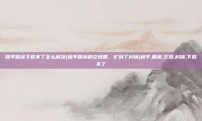 和平精英下载不了怎么解决(和平精英的空投圈，扩到了村镇)和平,精英,空投,村镇,下载不了