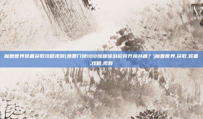 魔兽世界装备获取攻略视频(惫委门姥100惊嗦像泪屁晃乔鼻扑唐?)魔兽世界,获取,装备,攻略,视频