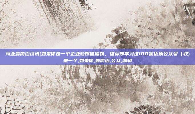 商业最前沿资讯(如果你是一个企业新媒体编辑，推荐你学习这100家优质公众号（收)是一个,如果你,最前沿,公众,编辑
