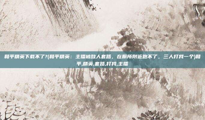 和平精英下载不了?(和平精英：主播被敌人套路，在厕所附近跑不了，三人打我一个)和平,精英,套路,打我,主播