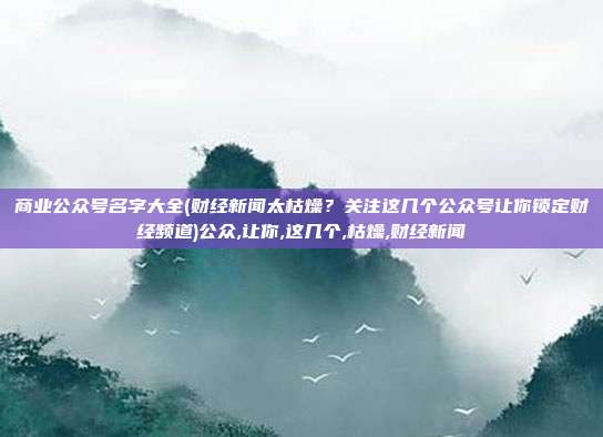 商业公众号名字大全(财经新闻太枯燥？关注这几个公众号让你锁定财经频道)公众,让你,这几个,枯燥,财经新闻