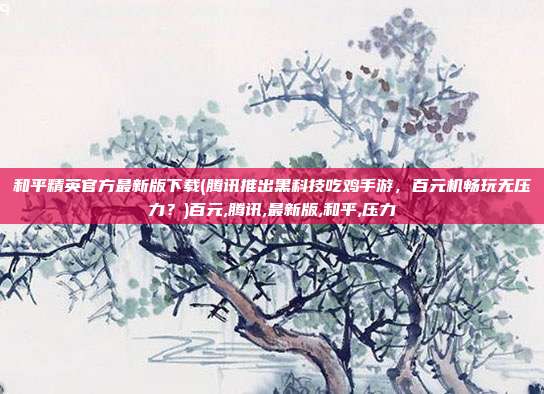 和平精英官方最新版下载(腾讯推出黑科技吃鸡手游，百元机畅玩无压力？)百元,腾讯,最新版,和平,压力