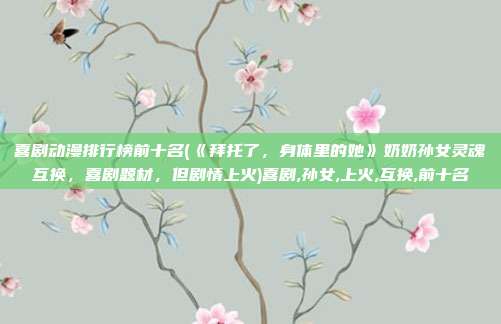 喜剧动漫排行榜前十名(《拜托了，身体里的她》奶奶孙女灵魂互换，喜剧题材，但剧情上火)喜剧,孙女,上火,互换,前十名