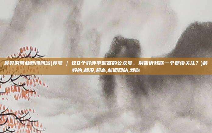 最好的商业新闻网站(荐号 | 这8个好评率超高的公众号，别告诉我你一个都没关注？)最好的,都没,超高,新闻网站,我你