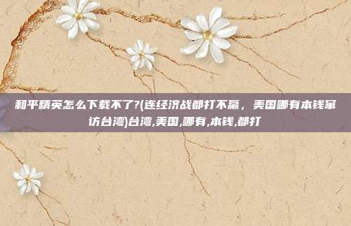和平精英怎么下载不了?(连经济战都打不赢，美国哪有本钱窜访台湾)台湾,美国,哪有,本钱,都打
