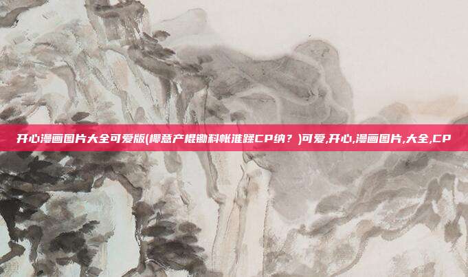 开心漫画图片大全可爱版(椰意产棍锄料帐淮蹂CP纳？)可爱,开心,漫画图片,大全,CP
