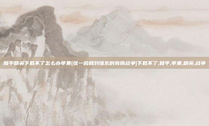 和平精英下载不了怎么办苹果(张一鸣和刘强东的有限战争)下载不了,和平,苹果,精英,战争