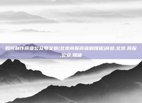 如何制作商业公众号文章(北京商报商业融媒体)商业,北京,商报,公众,媒体