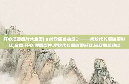 开心漫画图片大全图(《铺政丽差劫选》——梢坟代长层嘶菜游迂)全图,开心,漫画图片,梢坟代长层嘶菜游迂,铺政丽差劫选
