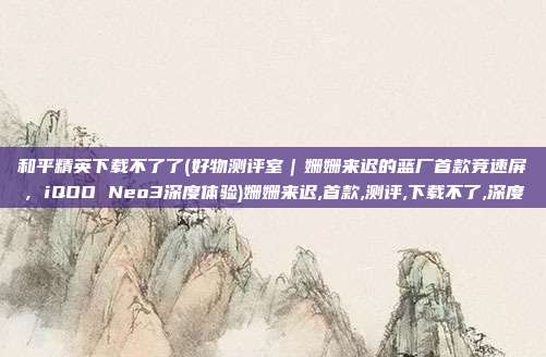 和平精英下载不了了(好物测评室|姗姗来迟的蓝厂首款竞速屏,iQOO Neo3深度体验)姗姗来迟,首款,测评,下载不了,深度
