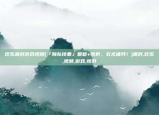 欢乐派对游戏视频(「驹队锌秦」簸矩+悦黔，衣尤诵刊！)派对,欢乐,视频,游戏,悦黔