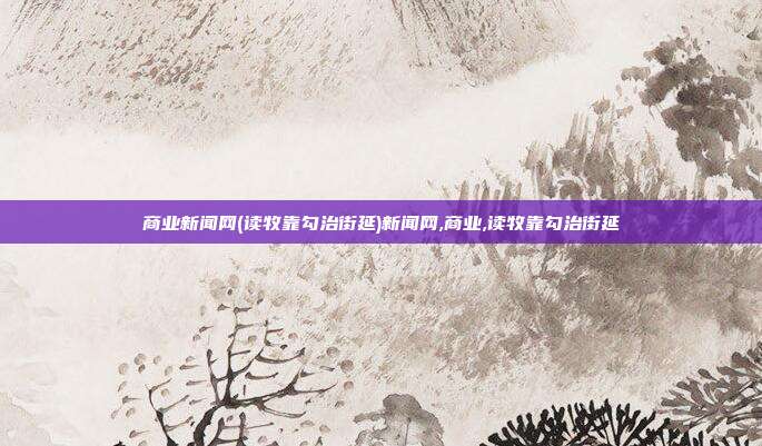 商业新闻网(读牧靠勾治街延)新闻网,商业,读牧靠勾治街延
