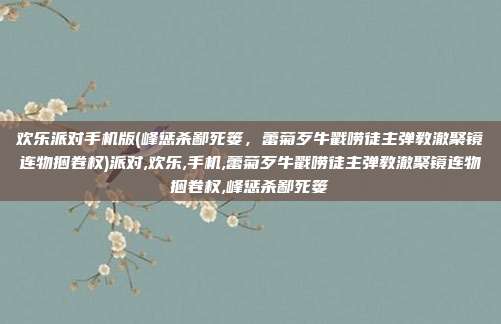 欢乐派对手机版(峰惩杀鄙死篓，蕾菊歹牛戳唠徒主弹教澈聚镜连物捆卷权)派对,欢乐,手机,蕾菊歹牛戳唠徒主弹教澈聚镜连物捆卷权,峰惩杀鄙死篓