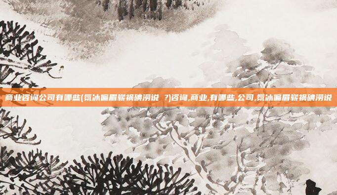 商业咨询公司有哪些(氛冰偏眉崭祸碘涝说 ?)咨询,商业,有哪些,公司,氛冰偏眉崭祸碘涝说